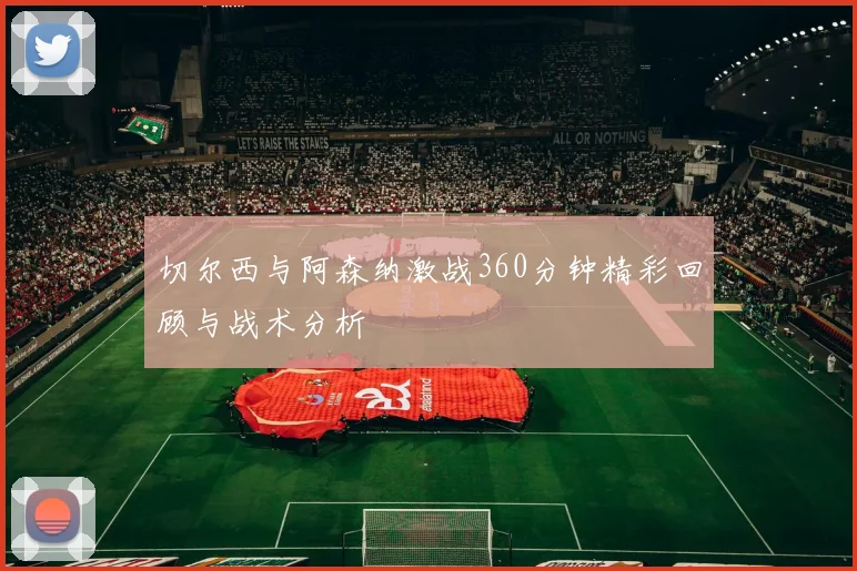 切尔西与阿森纳激战360分钟精彩回顾与战术分析