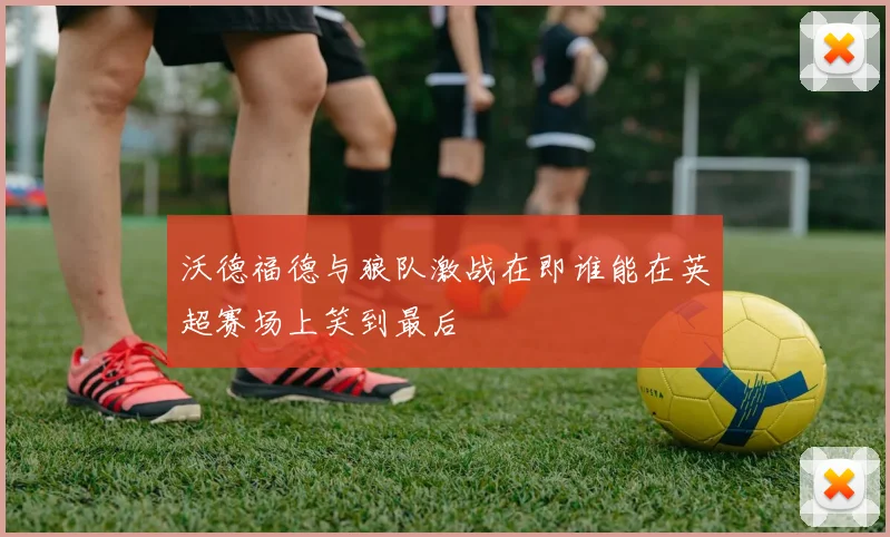 沃德福德与狼队激战在即谁能在英超赛场上笑到最后