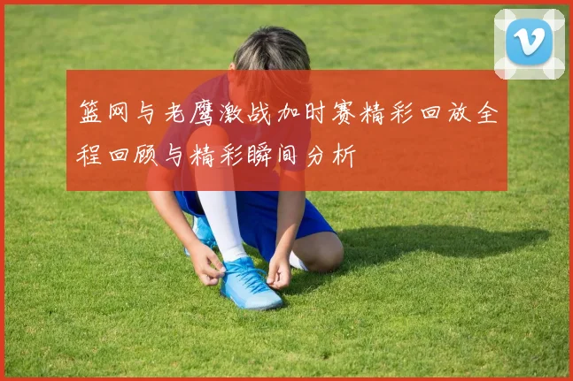 篮网与老鹰激战加时赛精彩回放全程回顾与精彩瞬间分析
