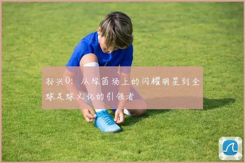 孙兴O：从绿茵场上的闪耀明星到全球足球文化的引领者