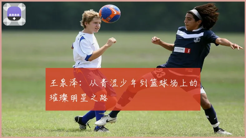 王泉泽：从青涩少年到篮球场上的璀璨明星之路