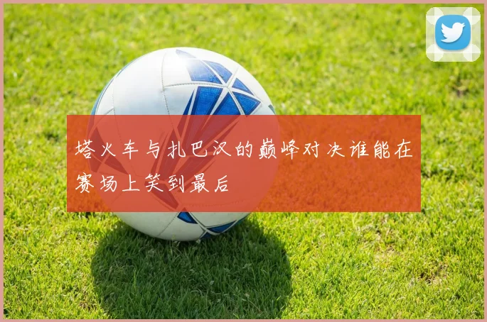 塔火车与扎巴汉的巅峰对决谁能在赛场上笑到最后