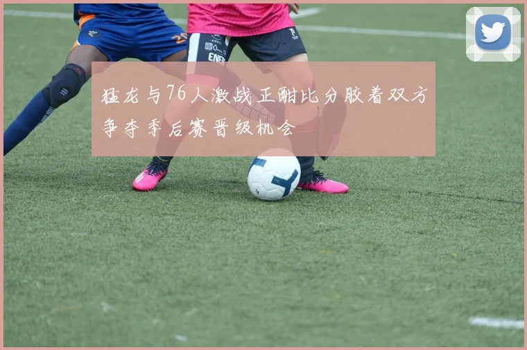 猛龙与76人激战正酣比分胶着双方争夺季后赛晋级机会
