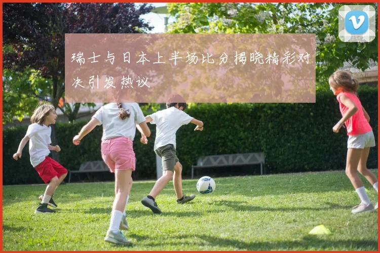 瑞士与日本上半场比分揭晓精彩对决引发热议