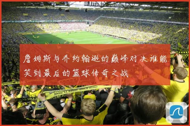 詹姆斯与乔约翰逊的巅峰对决谁能笑到最后的篮球传奇之战