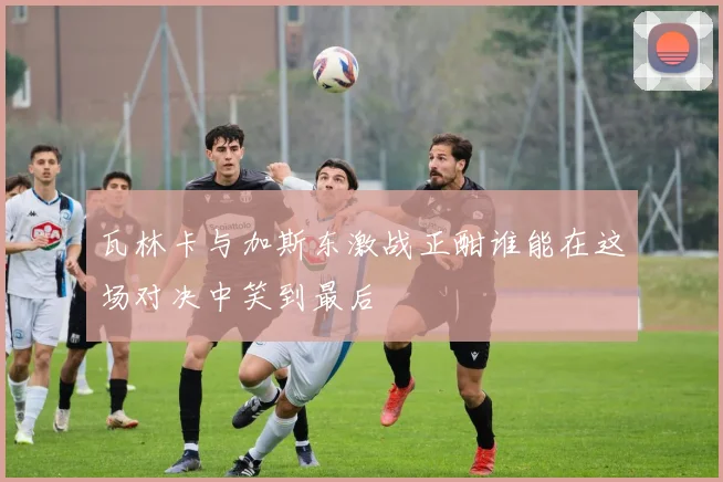 瓦林卡与加斯东激战正酣谁能在这场对决中笑到最后