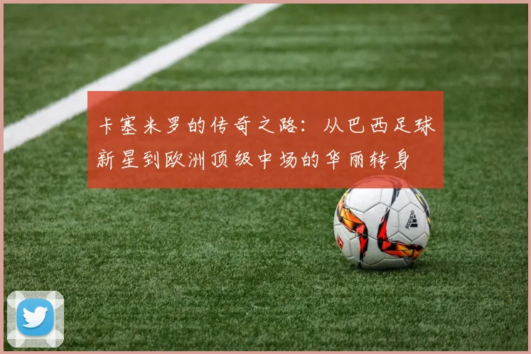 卡塞米罗的传奇之路：从巴西足球新星到欧洲顶级中场的华丽转身