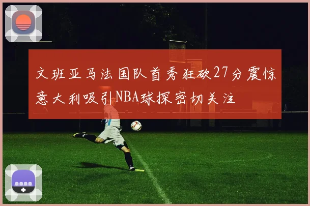 文班亚马法国队首秀狂砍27分震惊意大利吸引NBA球探密切关注