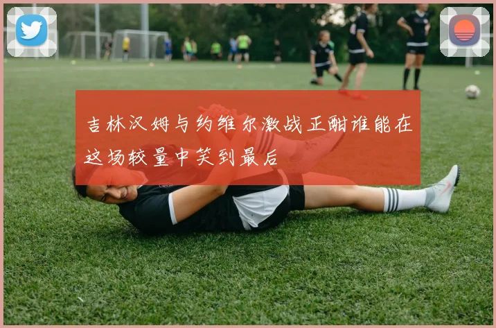 吉林汉姆与约维尔激战正酣谁能在这场较量中笑到最后
